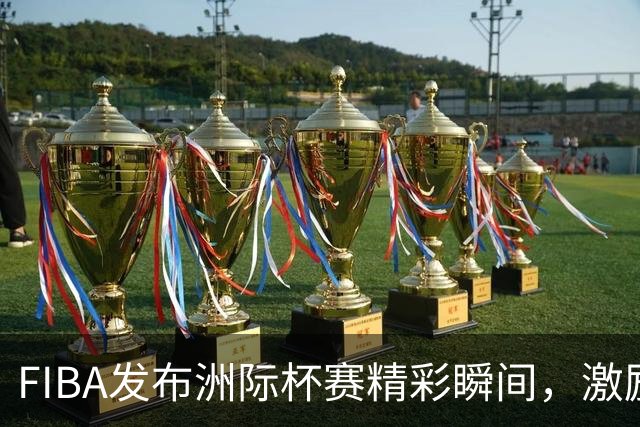 FIBA发布洲际杯赛精彩瞬间，激励球员超越自我极限
